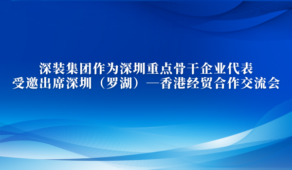 深裝集團(tuán)作為深圳重點(diǎn)骨干企業(yè)代表受邀出席深圳（羅湖）—香港經(jīng)貿(mào)合作交流會(huì)