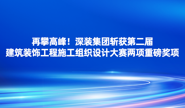 再攀高峰！深裝集團(tuán)斬獲第二屆建筑裝飾工程施工組織設(shè)計(jì)大賽兩項(xiàng)重磅獎項(xiàng)