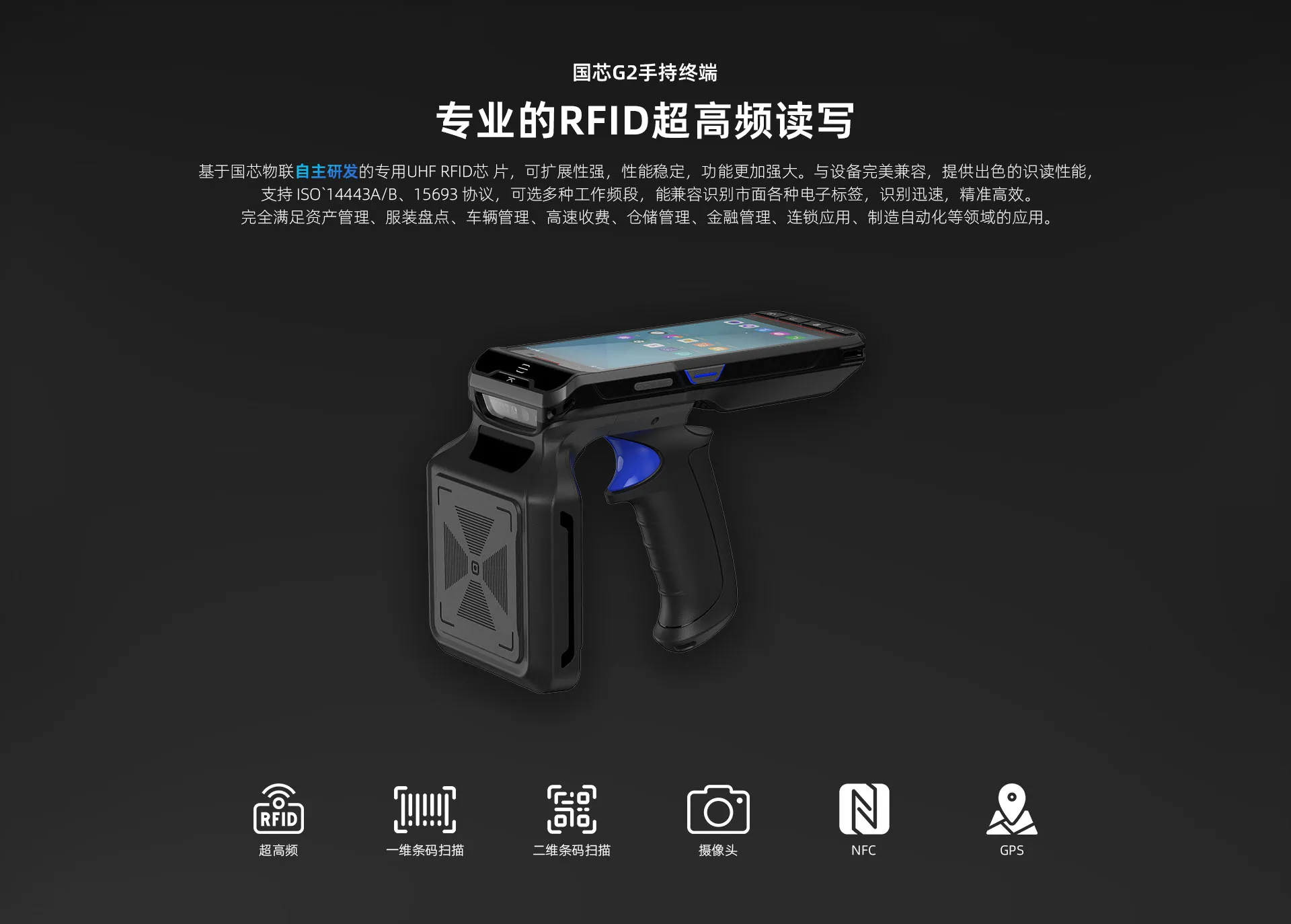 基于国芯物联自主研发的专用UHF RFID芯 片，可扩展性强，性能稳定，功能更加强大。与设备完美兼容，提供出色的识读性能， 支持 ISO`14443A/B、15693 协议，可选多种工作频段，能兼容识别市面各种电子标签，识别迅速，精准高效。 完全满足资产管理、服装盘点、车辆管理、高速收费、仓储管理、金融管理、连锁应用、制造自动化等领域的应用。