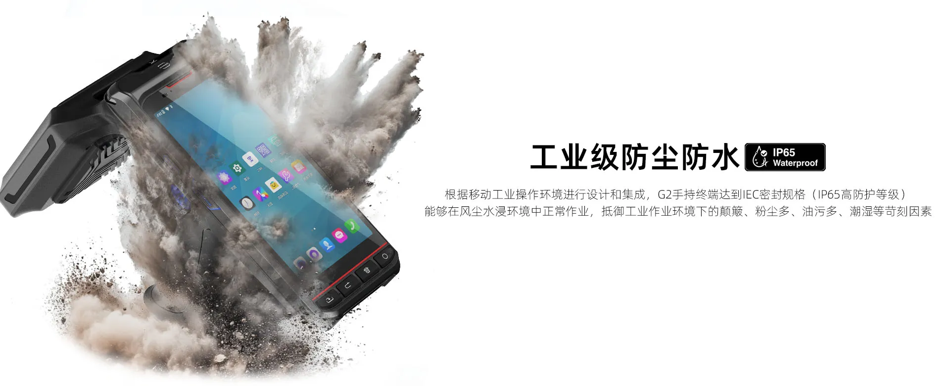根据移动工业操作环境进行设计和集成，G2手持终端达到IEC密封规格（IP65高防护等级） 能够在风尘水浸环境中正常作业，抵御工业作业环境下的颠簸、粉尘多、油污多、潮湿等苛刻因素