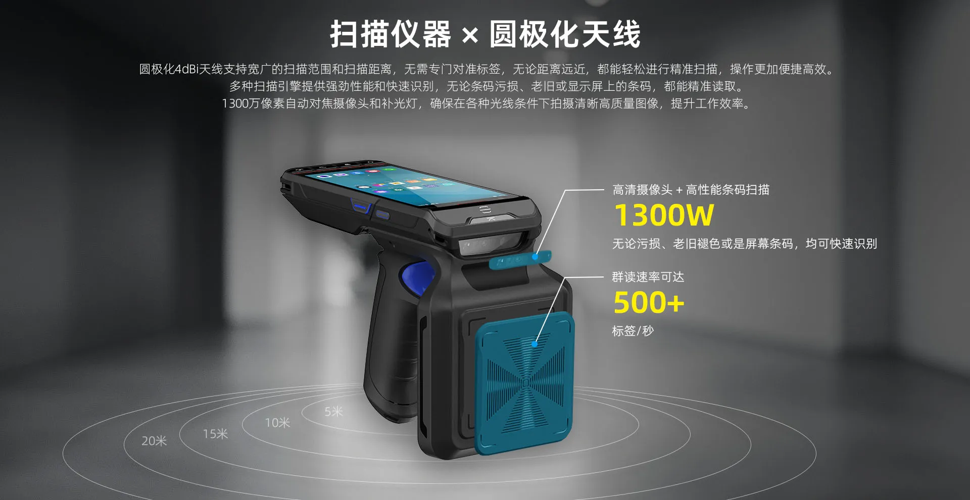 圆极化4dBi天线支持宽广的扫描范围和扫描距离，群读速率可达500+标签/秒，无需专门对准标签，无论距离远近，都能轻松进行精准扫描，操作更加便捷高效。多种扫描引擎提供强劲性能和快速识别，无论条码污损、老旧或显示屏上的条码，都能精准读取。 1300万像素自动对焦摄像头和补光灯，确保在各种光线条件下拍摄清晰高质量图像，提升工作效率。