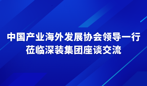 中国产业海外发展协会领导一行莅临深装集团座谈交流