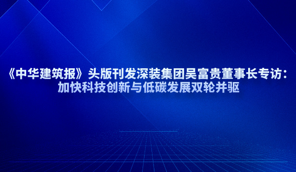 《中华建筑报》头版刊发深装集团吴富贵董事长专访：加快科技创新与低碳发展双轮并驱