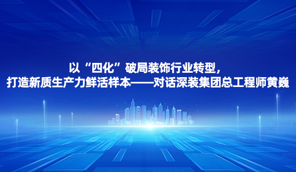 总工论道|以“四化”破局装饰行业转型，打造新质生产力鲜活样本——对话深装集团总工程师黄巍